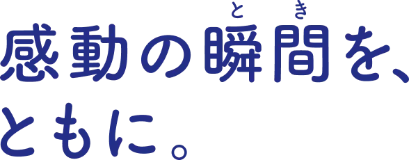 感動の瞬間を、ともに。