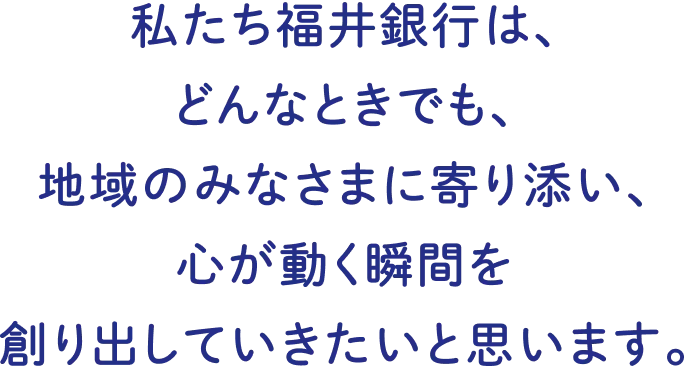 私たち福井銀行は、どんなときでも、地域のみなさまに寄り添い、心が動く瞬間を作り出していきたいと思います。