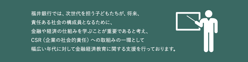 福井銀行では、次世代を担う子どもたちが、将来、責任ある社会の構成員となるために、金融や経済の仕組みを学ぶことが重要であると考え、CSR（企業の社会的責任）への取組みの一環として幅広い年代に対して金融経済教育に関する支援を行っております。