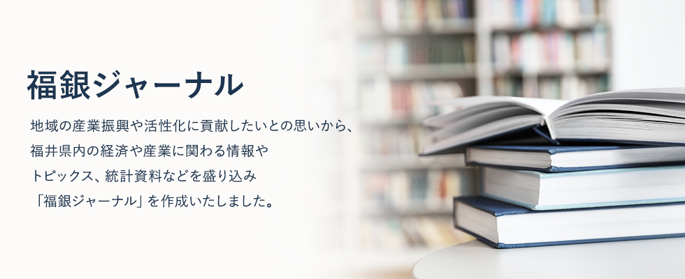 地域の産業振興や活性化に貢献したいとの思いから、福井県内の経済や産業に関わる情報やトピックス、統計資料などを盛り込み「福銀ジャーナル」を作成いたしました。