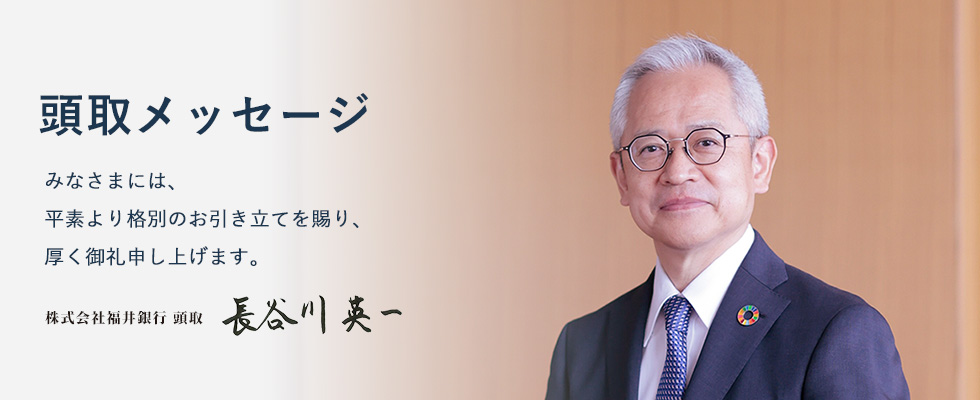 みなさまには、平素より格別のお引き立てを賜り、厚く御礼申し上げます。株式会社福井銀行 頭取 長谷川 英一