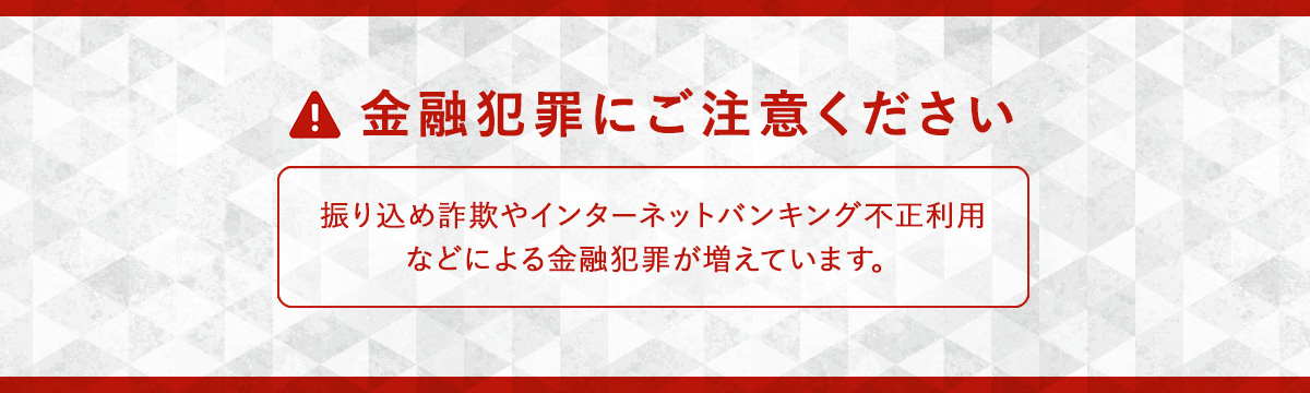 金融犯罪にご注意ください 振り込め詐欺やインターネットバンキング不正利用などによる金融犯罪が増えています。