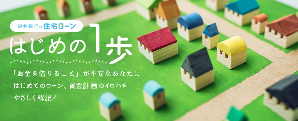 福井銀行の住宅ローン はじめの1歩 「お金を借りること」が不安なあなたにはじめてのローン、資金計画のイロハをやさしく解説！