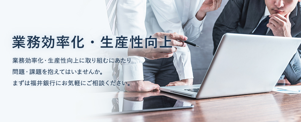 業務効率化・生産性向上に取り組むにあたり問題・課題を抱えてはいませんか。まずは福井銀行にお気軽にご相談ください。