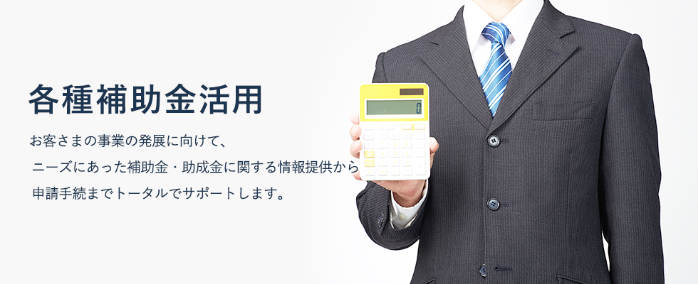 お客さまの事業の発展に向けて、ニーズにあった補助金・助成金に関する情報提供から申請手続までトータルでサポートします。