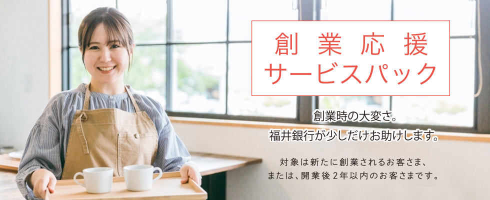 [創業応援サービスパック]　創業時の大変さ。福井銀行がお助けします。対象は新たに創業されるお客さま、または、開業後2年以内のお客さまです。