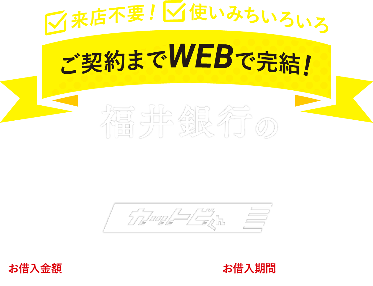 来店不要！使い道いろいろご契約までWEBで完結！福井銀行のマイカーローン カットビくん お借入限度額10万円～1,000万円 お借入期間 最長10年まで