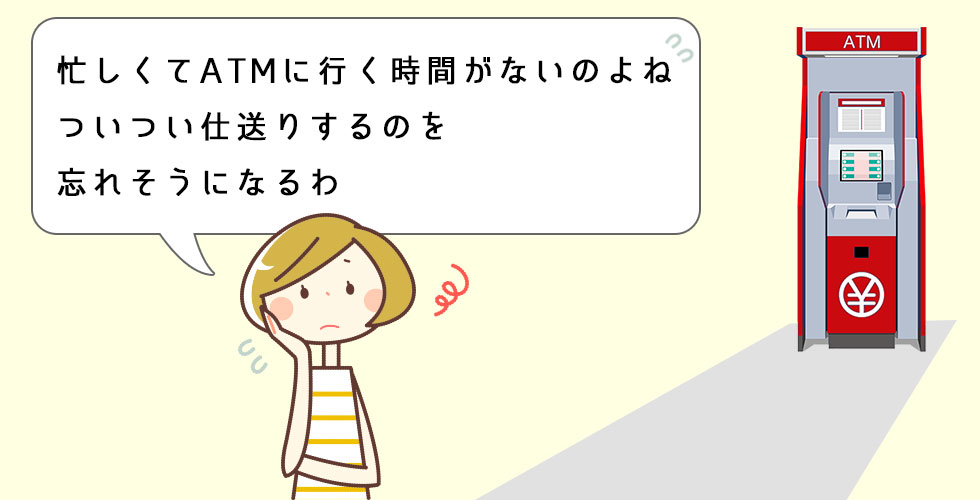 忙しくてATMに行く時間がないのよね　ついつい仕送りするのを忘れてしまいそうになるわ