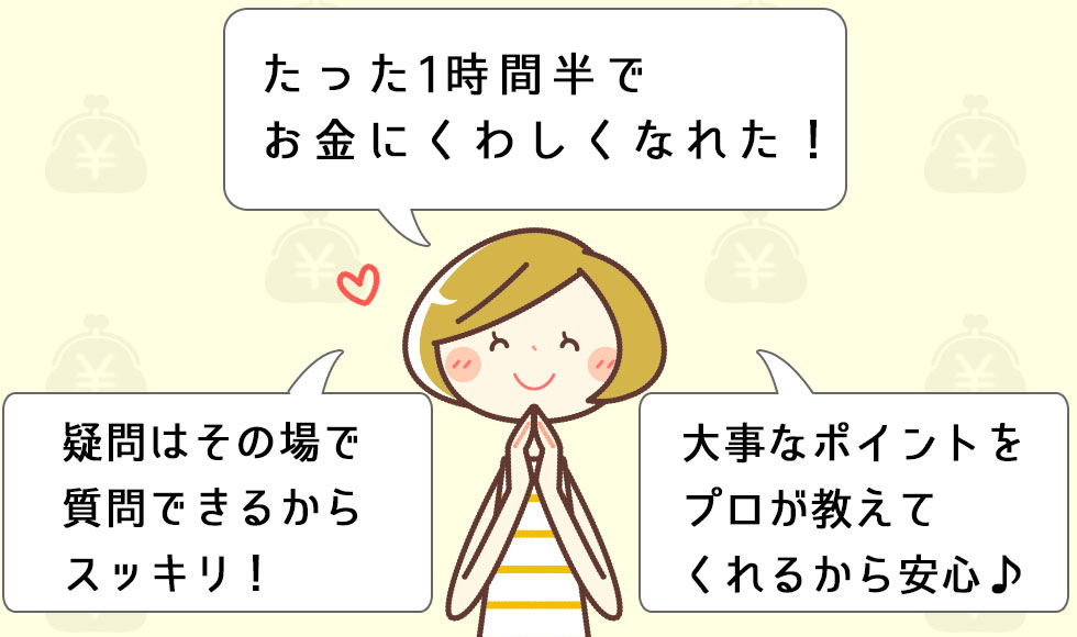 たった1時間半でお金にくわしくなれた！大事なポイントをプロが教えてくれるから安心♪疑問はその場で質問できるからスッキリ！