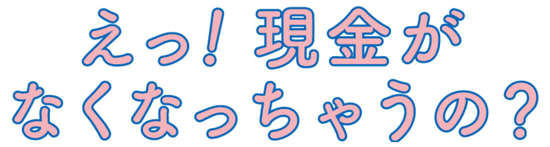 え！現金がなくなっちゃうの？