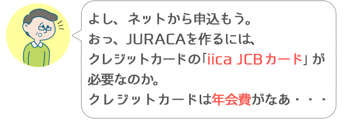 ススム「よし、ネットから申込もう。おっ、JURACAを作るには、クレジットカードの「iica JCBカード」が必要なのか。クレジットカードは年会費がなあ」