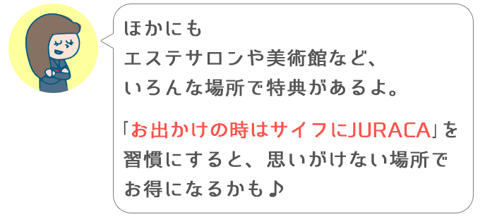 よし子「ほかにもエステサロンや美術館など、いろんな場所で特典があるよ。「お出かけの時はサイフにJURACA」を習慣にすると、思いがけない場所でお得になるかも♪」