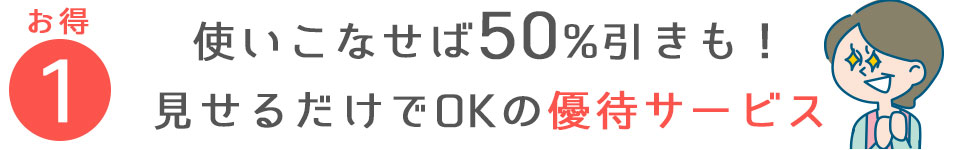 ①使いこなせば50%引きも！見せるだけでOKの　優待サービス