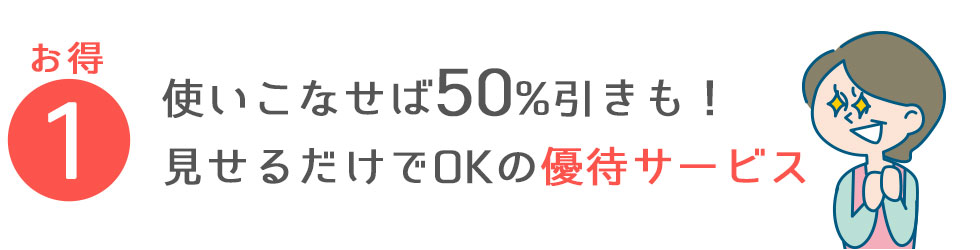 ①使いこなせば50%引きも！見せるだけでOKの　優待サービス