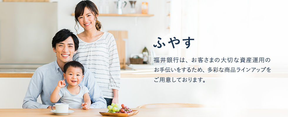 ふやす　福井銀行は、お客さまの大切な資産運用のお手伝いをするため、多彩な商品ラインアップをご用意しております。