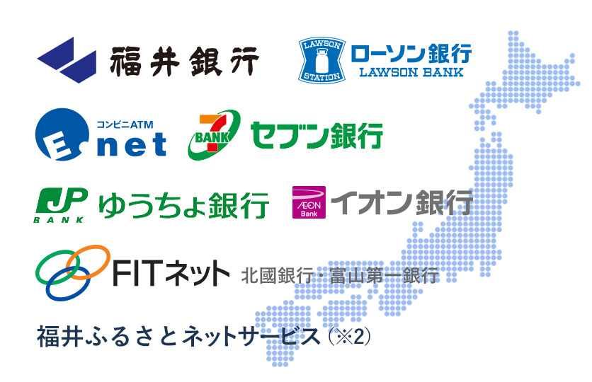 福井銀行、ローソンATM、Enet、ゆうちょ銀行、イオン銀行、セブン銀行、FITネット、北國銀行、富山第一銀行、福井ふるさとネットサービス（※2）