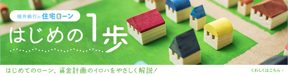 福井銀行の住宅ローン　はじめの1歩　はじめてのローン、資金計画のイロハをやさしく解説！