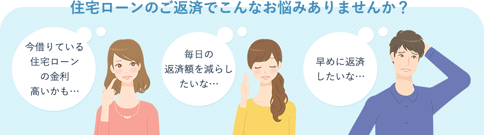 住宅ローンのご返済でこんなお悩みありませんか？　今借りている住宅ローンの金利高いかも…　毎日の返済額を減らしたいな…　早めに返済 したいな…