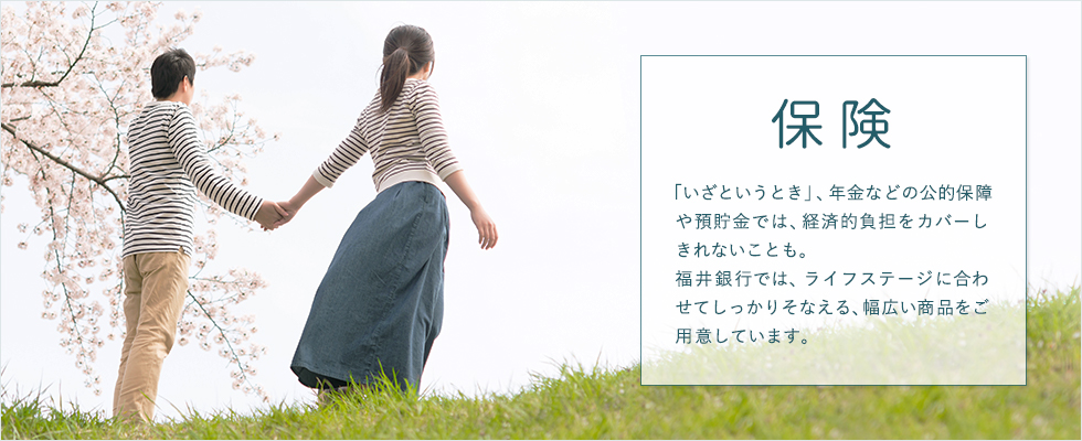 「いざというとき」、年金などの公的保障や預貯金では、経済的負担をカバーしきれないことも。福井銀行では、ライフステージに合わせてしっかりそなえる、幅広い商品をご用意しています。