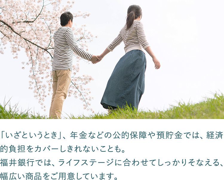 「いざというとき」、年金などの公的保障や預貯金では、経済的負担をカバーしきれないことも。福井銀行では、ライフステージに合わせてしっかりそなえる、幅広い商品をご用意しています。