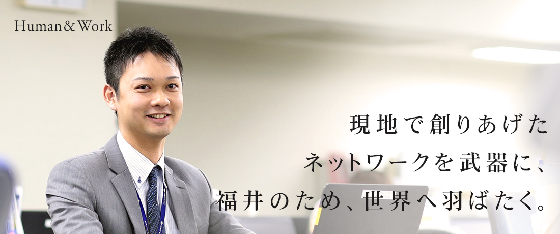 現地で創りあげたネットワークを武器に、福井のため、世界へ羽ばたく。